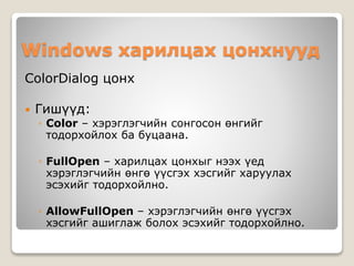 Windows харилцах цонхнууд
ColorDialog цонх
 Гишүүд:
◦ Color – хэрэглэгчийн сонгосон өнгийг
тодорхойлох ба буцаана.
◦ FullOpen – харилцах цонхыг нээх үед
хэрэглэгчийн өнгө үүсгэх хэсгийг харуулах
эсэхийг тодорхойлно.
◦ AllowFullOpen – хэрэглэгчийн өнгө үүсгэх
хэсгийг ашиглаж болох эсэхийг тодорхойлно.
 