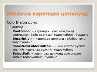 Windows харилцах цонхнууд
ColorDialog цонх
 Гишүүд:
◦ RootFolder – харилцах цонх нээгдэхэд
сонгогдсон байх хавтасыг тодорхойлно, буцаана.
◦ Description – харилцах цонхонд тайлбар текст
тодорхойлно.
◦ ShowNewFolderButton – шинэ хавтас үүсгэх
товчийг харуулах эсэхийг тодорхойлно.
◦ SelectPath – харилцах цонхонд сонгогдсон
замыг тодорхойлно, буцаана.
 