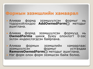 Формын эзэмшлийн хамаарал
 Аливаа формд эзэмшүүлсэн формыг нь
тодорхойлохдоо AddOwnedForm() методыг
ашиглана.
 Аливаа формд эзэмшүүлсэн формууд нь
OwnedForms шинж буюу олонлогт 0-ээс
эхлэн индекслэгдсэн байрлана.
 Аливаа формын эзэмшлийн хамаарлаас
эзэмшүүлсэн формыг устгахдаа
RemoveOwnedForm() методыг ашиглана.
 Нэг форм олон форм эзэмшсэн байж болно.
 