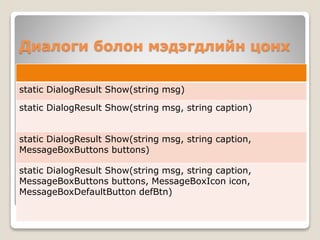 Диалоги болон мэдэгдлийн цонх
static DialogResult Show(string msg)
static DialogResult Show(string msg, string caption)
static DialogResult Show(string msg, string caption,
MessageBoxButtons buttons)
static DialogResult Show(string msg, string caption,
MessageBoxButtons buttons, MessageBoxIcon icon,
MessageBoxDefaultButton defBtn)
 
