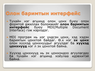 Олон баримтын интерфейс
 Тухайн нэг агшинд олон цонх буюу олон
формтой ажиллах боломжийг олон баримтын
интерфейс буюу MDI(Multiple Document
Interface) гэж нэрлэдэг.
 MDI програм нь нэг үндсэн цонх, хэд хэдэн
баримтын цонхтой байдаг. Ө.х нэг эх цонх
олон хүүхэд цонхнуудыг агуулдаг ба хүүхэд
цонхнууд нэг л эх цонхтой байна.
 Хүүхэд цонхнууд нь эх цонхондоо агуулагдах
ба тухайн нэг агшинд хоёулаа идэвхитэй
байна.
 