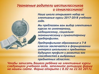 Уважаемые родители шестиклассников
и семиклассников!
Наша школа открывает набор на
элективные курсы 2017-2018 учебного
года.
Мы предлагаем вам выбор элективных
курсов по инженерному,
медицинскому, социально-
экономическому и гуманитарному
предпрофилям.
Предпрофильное образование в 7-8
классах заключается в формировании
интереса школьника к предметам
будущего профиля и развитии его
способностей в выбранных
предметных областях.
Чтобы записать Вашего ребёнка на элективные курсы
следующего учебного года, заполните активную форму
на нашем сайте. Форма открыта с 8.02 по 22.02 2017г.
 