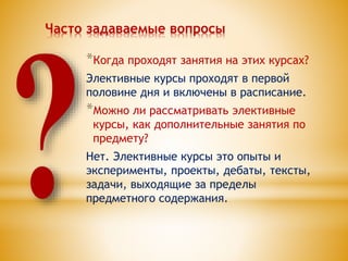 Часто задаваемые вопросы
*Когда проходят занятия на этих курсах?
Элективные курсы проходят в первой
половине дня и включены в расписание.
*Можно ли рассматривать элективные
курсы, как дополнительные занятия по
предмету?
Нет. Элективные курсы это опыты и
эксперименты, проекты, дебаты, тексты,
задачи, выходящие за пределы
предметного содержания.
 