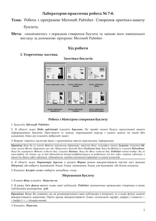 1
Лабораторно-практична робота № 7-8.
Тема: Робота з програмою Microsoft Pubisher. Створення оригінал-макету
буклета.
Мета: ознайомитись з порядком створення буклета та зміною його зовнішнього
вигляду за допомогою програми Microsoft Pubisher.
Хід роботи
I. Теоретична частина.
Заготівки беклетів
Робота з Майстром створення буклету
1. Запустіть Microsoft Publisher.
2. В області задач Нова публікація клацніть Буклети. На правій панелі будуть представлені макети
інформаційних буклетів. Проглянути їх можна, переміщаючи курсор з одного макета на іншій (без
клацання). Один раз клацніть вибраний макет.
3. Вперше з'явиться діалогове вікно з пропозицією ввести персональну інформацію.
Примітка Якщо Ви не хочете вводити персональну інформацію, закрийте вікно, клацнувши кнопку Закрити. Клацніть OK,
якщо хочете ввести інформацію про себе. Відкриється діалогове вікно Особисті дані. Якщо Ви введете їх, клацніть Відновити.
Якщо Ви передумали вводити особисті дані, клацніть Відміна. Якщо Ви ввели особисті дані, Publisher «запам'ятовує» Вас як
користувача. Це означає, що ці дані автоматично використовуватимуться за умовчанням для всіх нових сторінок публікації, а
також для Ваших нових публікацій. Автоматична передача персональної інформації по мережі неможлива.
4. В області задач Параметри: Буклет в розділі Форма можна використовувати чистий лист (кнопка
відсутня) або вибрати відповідний бланк: бланк замовлення, бланк для відповідей або бланк підписки.
5. Клацніть Колірні схеми і виберіть вподобану схему.
Збереження буклету
1. В меню Файл клацніть Зберегти як.
2. В рядку Ім'я файлу введіть назва своєї публікації. Publisher автоматично привласнює створеним в ньому
публікаціям розширення .pub.
Примітка Якщо Ви упевнені, що не розміщуватимете свою публікацію в Інтернеті, то в назві файлу можете
використовувати кирилицю. Проте краще використовувати тільки латинський шрифт, цифри, і символи «-
» (дефіс) і «_» (підкреслення).
3. Клацніть Зберегти.
 