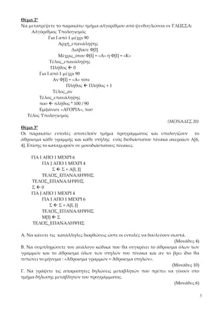 Θέμα 2°
Να μετατρέψετε το παρακάτω τμήμα αλγορίθμου από ψευδογλώσσα σε ΓΛΩΣΣΑ:
      Αλγόριθμος Υπολογισμός
              Για Ι από 1 μέχρι 90
                    Αρχή_επανάληψης
                          Διάβασε Φ[Ι]
                    Μέχρις_ότου Φ[Ι] = «Α» ή Φ[Ι] = «Κ»
               Τέλος_επανάληψης
               Πλήθος  0
         Για Ι από 1 μέχρι 90
                Αν Φ[Ι] = «Α» τότε
                       Πλήθος  Πλήθος + 1
                Τέλος_αν
         Τέλος_επανάληψης
         ποσ  πλήθος * 100 / 90
         Εμφάνισε «ΑΓΟΡΙΑ», ποσ
    Τέλος Υπολογισμός
                                                              (ΜΟΝΑΔΕΣ 20)
Θέμα 3°
Οι παρακάτω εντολές αποτελούν τμήμα προγράμματος και υπολογίζουν         το
άθροισμα κάθε γραμμής και κάθε στήλης ενός δισδιάστατου πίνακα ακεραίων Α[6,
4]. Επίσης το καταχωρούν σε μονοδιάστατους πίνακες.

    ΓΙΑ Ι ΑΠΟ 1 ΜΕΧΡΙ 6
          ΓΙΑ J ΑΠΟ 1 ΜΕΧΡΙ 4
               Σ  Σ + Α[Ι, J]
          ΤΕΛΟΣ_ΕΠΑΝΑΛΗΨΗΣ
    ΤΕΛΟΣ_ΕΠΑΝΑΛΗΨΗΣ
    Σ0
    ΓΙΑ J ΑΠΟ 1 ΜΕΧΡΙ 4
          ΓΙΑ I ΑΠΟ 1 ΜΕΧΡΙ 6
             Σ  Σ + Α[Ι, J]
          ΤΕΛΟΣ_ΕΠΑΝΑΛΗΨΗΣ
          Μ[Ι]  Σ
    ΤΕΛΟΣ_ΕΠΑΝΑΛΗΨΗΣ

Α. Να κάνετε τις κατάλληλες διορθώσεις ώστε οι εντολές να δουλεύουν σωστά.
                                                                      (Μονάδες 4)
Β. Να συμπληρώσετε τον ανάλογο κώδικα που θα συγκρίνει το άθροισμα όλων των
γραμμών και το άθροισμα όλων των στηλών του πίνακα και αν το βρει ίδιο θα
τυπώνει το μήνυμα : «Άθροισμα γραμμών = Άθροισμα στηλών».
                                                                     (Μονάδες 10)
Γ. Να γράψετε τις απαραίτητες δηλώσεις μεταβλητών που πρέπει να γίνουν στο
τμήμα δήλωσης μεταβλητών του προγράμματος.
                                                                      (Μονάδες 6)

                                                                                    3
 