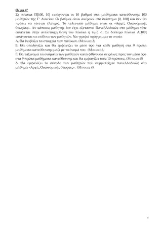 Θέμα 4°
Σε πίνακα Π[100, 10] εισάγονται οι 10 βαθμοί στα μαθήματα κατεύθυνσης 100
μαθητών της Γ’ Λυκείου. Οι βαθμοί είναι ακέραιοι στο διάστημα [0, 100] και δεν θα
πρέπει να γίνεται έλεγχος. Το τελευταίο μάθημα είναι οι «Αρχές Οικονομικής
θεωρίας». Αν κάποιος μαθητής δεν έχει εξεταστεί Πανελλαδικώς στο μάθημα τότε
εισάγεται στην αντίστοιχη θέση του πίνακα η τιμή -1. Σε δεύτερο πίνακα Α[100]
εισάγονται τα επίθετα των μαθητών. Να γραφεί πρόγραμμα το οποίο:
Α. Θα διαβάζει τα στοιχεία των πινάκων. (ΜΟΝΆΔΕΣ 2)
Β. Θα υπολογίζει και θα εμφανίζει το μέσο όρο για κάθε μαθητή στα 9 πρώτα
μαθήματα κατεύθυνσης μαζί με το όνομά του. (ΜΟΝΆΔΕΣ 6)
Γ. Θα ταξινομεί τα ονόματα των μαθητών κατά φθίνουσα σειρά ως προς τον μέσο όρο
στα 9 πρώτα μαθήματα κατεύθυνσης και θα εμφανίζει τους 10 πρώτους. (ΜΟΝΆΔΕΣ 8)
Δ. Θα εμφανίζει το σύνολο των μαθητών που συμμετείχαν πανελλαδικώς στο
μάθημα «Αρχές Οικονομικής θεωρίας». (ΜΟΝΆΔΕΣ 4)




                                                                                    4
 
