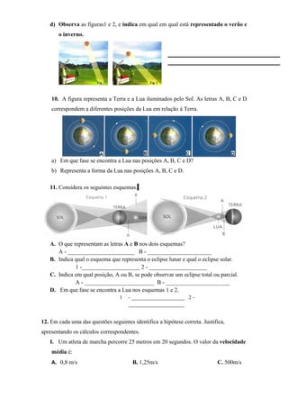 d) Observa as figuras1 e 2, e indica em qual em qual está representado o verão e
o inverno.
10. A figura representa a Terra e a Lua iluminados pelo Sol. As letras A, B, C e D
correspondem a diferentes posições da Lua em relação à Terra.
a) Em que fase se encontra a Lua nas posições A, B, C e D?
b) Representa a forma da Lua nas posições A, B, C e D.
11. Considera os seguintes esquemas.
A. O que representam as letras A e B nos dois esquemas?
A - _______________________ B - ______________________
B. Indica qual o esquema que representa o eclipse lunar e qual o eclipse solar.
1 -____________________ 2 - ____________________
C. Indica em qual posição, A ou B, se pode observar um eclipse total ou parcial.
A - ________________________ B - ______________________
D. Em que fase se encontra a Lua nos esquemas 1 e 2.
1 - ____________________ 2 -
_____________________
12. Em cada uma das questões seguintes identifica a hipótese correta. Justifica,
apresentando os cálculos correspondentes.
I. Um atleta de marcha percorre 25 metros em 20 segundos. O valor da velocidade
média é:
A. 0,8 m/s B. 1,25m/s C. 500m/s
 