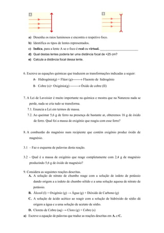 a) Desenha os raios luminosos e encontra o respetivo foco.
b) Identifica os tipos de lentes representados.
c) Indica, para a lente A se o foco é real ou virtual. _______________________
d) Qual destas lentes poderia ter uma distância focal de +25 cm?
e) Calcula a distância focal dessa lente.
6. Escreve as equações químicas que traduzem as transformações indicadas a seguir:
A- Hidrogénio(g) + Flúor (g)→ Fluoreto de hidrogénio
B- Cobre (s)+ Oxigénio(g) → Óxido de cobre (II)
7. A Lei de Lavoisier é muito importante na química e mostra que na Natureza nada se
perde, nada se cria tudo se transforma.
7.1. Enuncia a Lei em termos de massa.
7.2. Ao queimar 5,6 g de ferro na presença de bastante ar, obteremos 16 g de óxido
de ferro. Qual foi a massa de oxigénio que reagiu com esse ferro?
8. A combustão do magnésio num recipiente que contém oxigénio produz óxido de
magnésio.
3.1 – Faz o esquema de palavras desta reação.
3.2 - Qual é a massa de oxigénio que reage completamente com 2,4 g de magnésio
produzindo 5,6 g de óxido de magnésio?
9. Considera as seguintes reações descritas.
A. A solução de nitrato de chumbo reage com a solução de iodeto de potássio
dando origem a a iodeto de chumbo sólido e a uma solução aquosa de nitrato de
potássio.
B. Álcool (l) + Oxigénio (g) → Água (g) + Dióxido de Carbono (g)
C. A solução de ácido acético ao reagir com a solução de hidróxido de sódio dá
origem a água e a uma solução de acetato de sódio.
D. Cloreto de Cobre (aq) → Cloro (g) + Cobre (s)
a) Escreve a equação de palavras que traduz as reações descritas em A. e C.
 