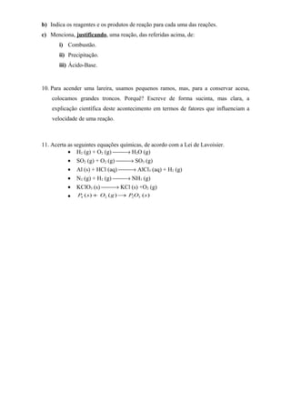 b) Indica os reagentes e os produtos de reação para cada uma das reações.
c) Menciona, justificando, uma reação, das referidas acima, de:
i) Combustão.
ii) Precipitação.
iii) Ácido-Base.
10. Para acender uma lareira, usamos pequenos ramos, mas, para a conservar acesa,
colocamos grandes troncos. Porquê? Escreve de forma sucinta, mas clara, a
explicação científica deste acontecimento em termos de fatores que influenciam a
velocidade de uma reação.
11. Acerta as seguintes equações químicas, de acordo com a Lei de Lavoisier.
• H2 (g) + O2 (g) → H2O (g)
• SO2 (g) + O2 (g) → SO3 (g)
• Al (s) + HCl (aq) → AlCl3 (aq) + H2 (g)
• N2 (g) + H2 (g) → NH3 (g)
• KClO3 (s) → KCl (s) +O2 (g)
• )()()( 3224 sOPgOsP →+
 