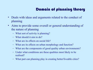 Domain of planning theory 
• Deals with ideas and arguments related to the conduct of 
planning 
• Aims to provide some overall or general understanding of 
the nature of planning 
– What sort of activity is planning? 
– What should it aim to do? 
– What are its effects on social life? 
– What are its effects on urban morphology and function? 
– What are the components of good quality urban environments? 
– Under what conditions are these qualities most likely to be 
realised? 
– What part can planning play in creating better/liveable cities? 
 