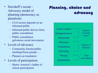 Planning, choice and 
advocacy 
• Davidoff’s recant - 
Advocacy model of 
planning (democracy as 
pluralism) 
– Civil society depends on an 
informed public 
– Informed public derives from 
public consultation 
– Public consultation 
galvanises social movements 
• Levels of advocacy 
– Community forums/public 
meetings/focus groups … 
– Planners as translators 
• Levels of participation 
– Sherry Arnstein’s ladder of 
citizen participation 
Citizen control 
Delegated power 
Partnership 
Placation 
Consultation 
Informing 
Therapy 
manipulation 
Degrees 
of citizen 
power 
Degrees of 
tokenism 
Non-participation 
 