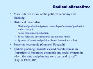 Radical alternatives 
• Marxist/leftist views of the political economy and 
planning 
• Historical materialism 
– Modes of production (private ownership of means of production 
and exchange) 
– Social relations of production 
– Social rules and laws (informal institutional rules) 
– Systems of power and politics (formal institutional rules) 
• Power as hegemonic (Gramsci, Foucault) 
• Radical planning theorists viewed “capitalism as an 
(imperfectly) integrated economic and social system, in 
which the state and planning were part and parcel” 
(Taylor 1998, 105). 
 