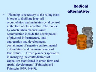 Radical 
alternatives 
• “Planning is necessary to the ruling class 
in order to facilitate [capital] 
accumulation and maintain social control 
in the face of class conflict. The modes 
by which urban planners assist 
accumulation include the development 
of physical infrastructure, land 
aggregation and development, 
containment of negative environmental 
externalities, and the maintenance of 
land values … Urban planners specialize 
in managing the contradictions of 
capitalism manifested in urban form and 
spatial development” (Fainstein and 
Fainstein 1979, 148-9). 
 