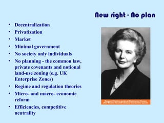 New right - No plan 
• Decentralization 
• Privatization 
• Market 
• Minimal government 
• No society only individuals 
• No planning - the common law, 
private covenants and notional 
land-use zoning (e.g. UK 
Enterprise Zones) 
• Regime and regulation theories 
• Micro- and macro- economic 
reform 
• Efficiencies, competitive 
neutrality 
 
