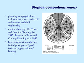 Utopian comprehensiveness 
• planning as a physical and 
technical act, an extension of 
architecture and civil 
engineering 
• master plans (e.g. UK Town 
and Country Planning Act 
1947; Tasmanian Town and 
Country Planning Act, 1945 
• key concern with aesthetics 
(set of principles of good 
taste and appreciation of 
beauty) 
 
