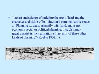 • “the art and science of ordering the use of land and the 
character and siting of buildings and communicative routes 
… Planning … deals primarily with land, and is not 
economic social or political planning, though it may 
greatly assist in the realisation of the aims of these other 
kinds of planning” (Keeble 1952, 1). 
 