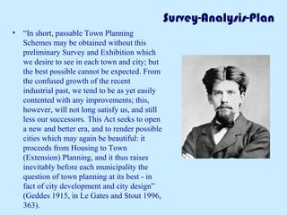 Survey-Analysis-Plan 
• “In short, passable Town Planning 
Schemes may be obtained without this 
preliminary Survey and Exhibition which 
we desire to see in each town and city; but 
the best possible cannot be expected. From 
the confused growth of the recent 
industrial past, we tend to be as yet easily 
contented with any improvements; this, 
however, will not long satisfy us, and still 
less our successors. This Act seeks to open 
a new and better era, and to render possible 
cities which may again be beautiful: it 
proceeds from Housing to Town 
(Extension) Planning, and it thus raises 
inevitably before each municipality the 
question of town planning at its best - in 
fact of city development and city design” 
(Geddes 1915, in Le Gates and Stout 1996, 
363). 
 