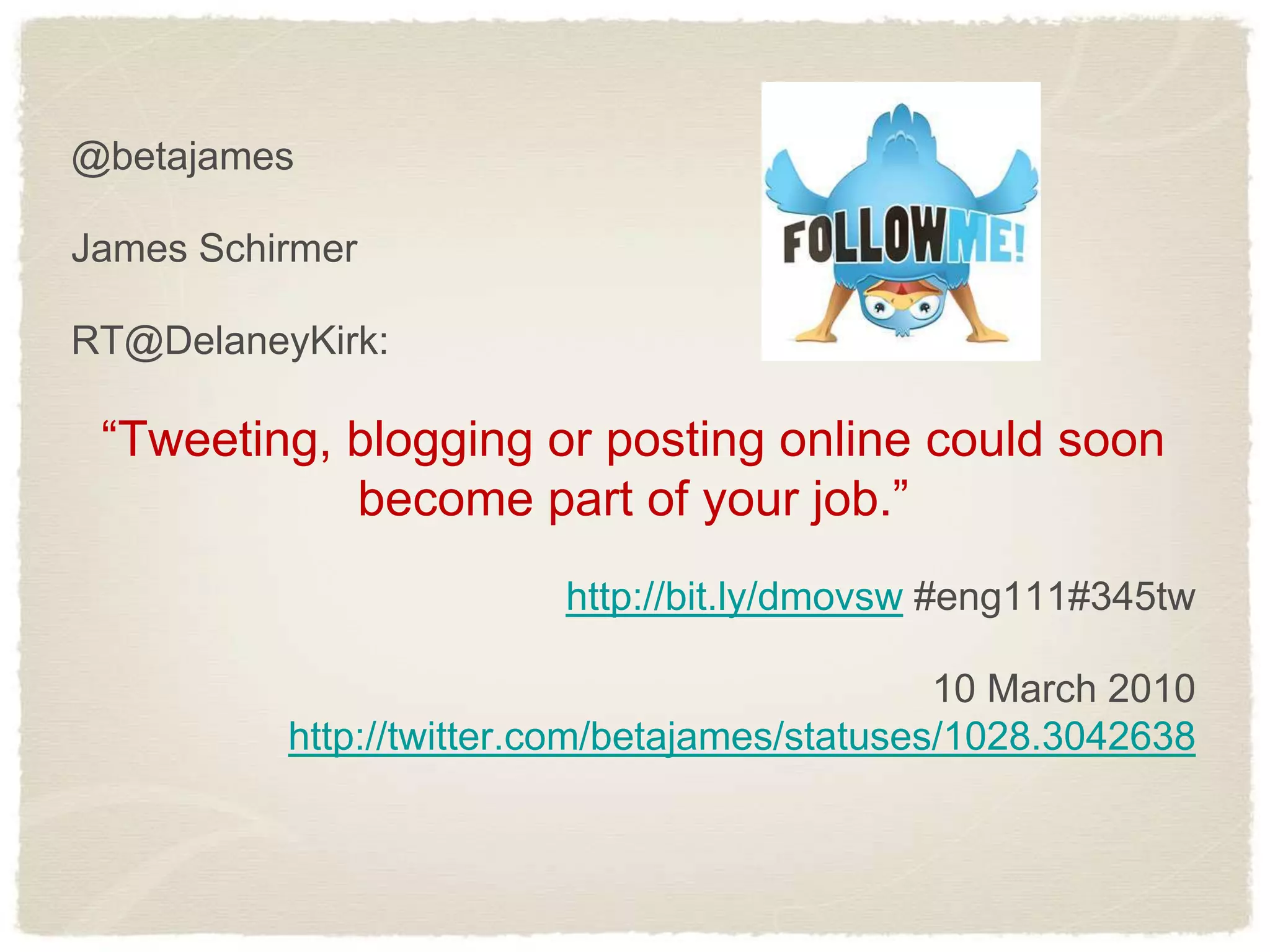 @betajames

James Schirmer

RT@DelaneyKirk:

 “Tweeting, blogging or posting online could soon
            become part of your job.”
                         http://bit.ly/dmovsw #eng111#345tw

                                               10 March 2010
          http://twitter.com/betajames/statuses/1028.3042638
 