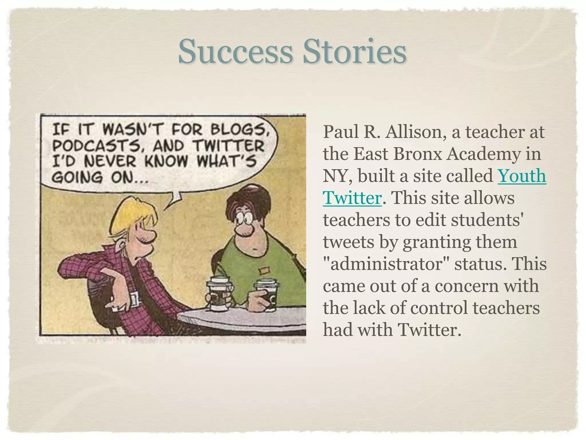 Success Stories

         Paul R. Allison, a teacher at
         the East Bronx Academy in
         NY, built a site called Youth
         Twitter. This site allows
         teachers to edit students'
         tweets by granting them
         "administrator" status. This
         came out of a concern with
         the lack of control teachers
         had with Twitter.
 