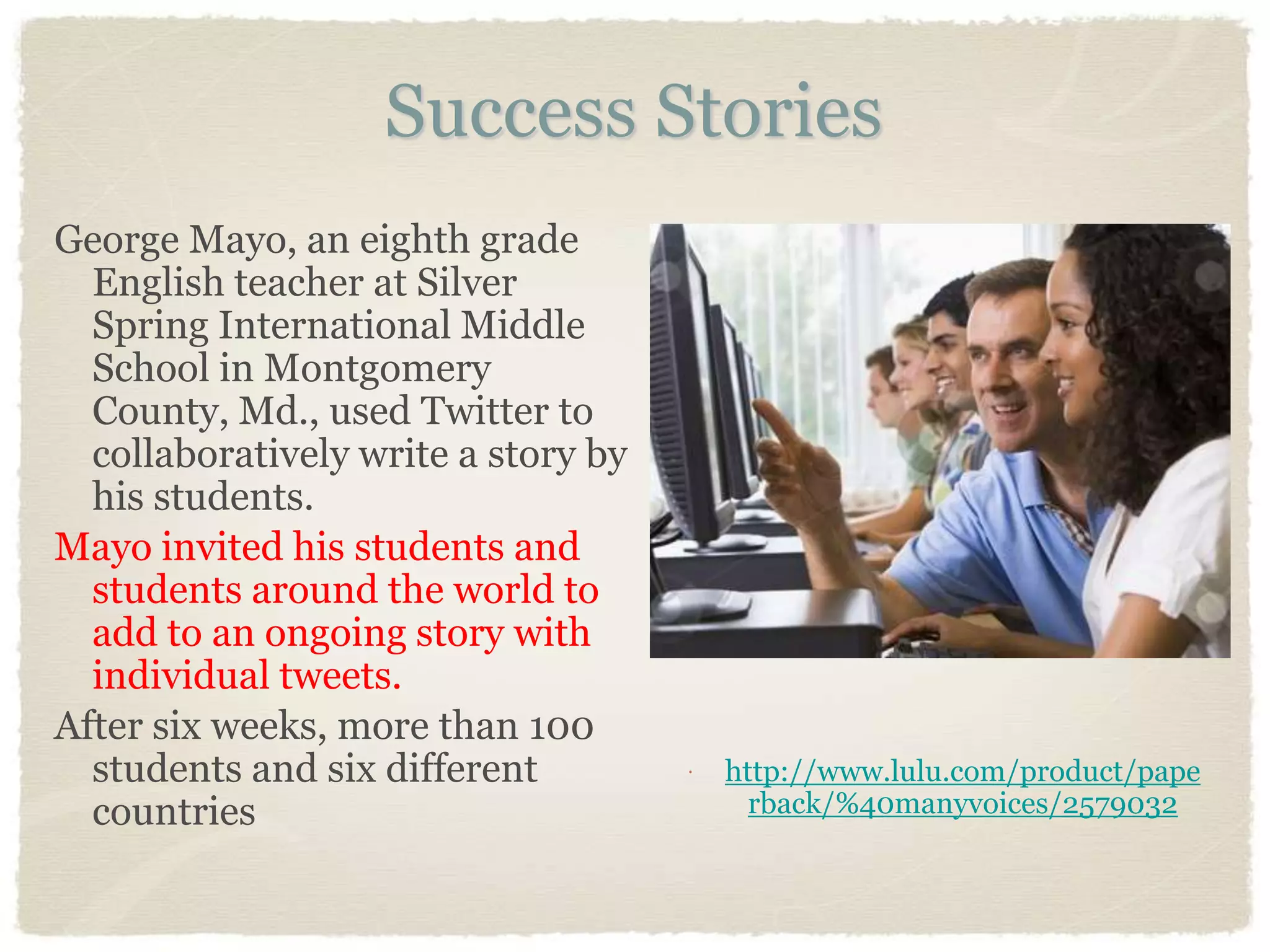 Success Stories
George Mayo, an eighth grade
  English teacher at Silver
  Spring International Middle
  School in Montgomery
  County, Md., used Twitter to
  collaboratively write a story by
  his students.
Mayo invited his students and
  students around the world to
  add to an ongoing story with
  individual tweets.
After six weeks, more than 100
  students and six different            http://www.lulu.com/product/pape
  countries                                rback/%40manyvoices/2579032
 