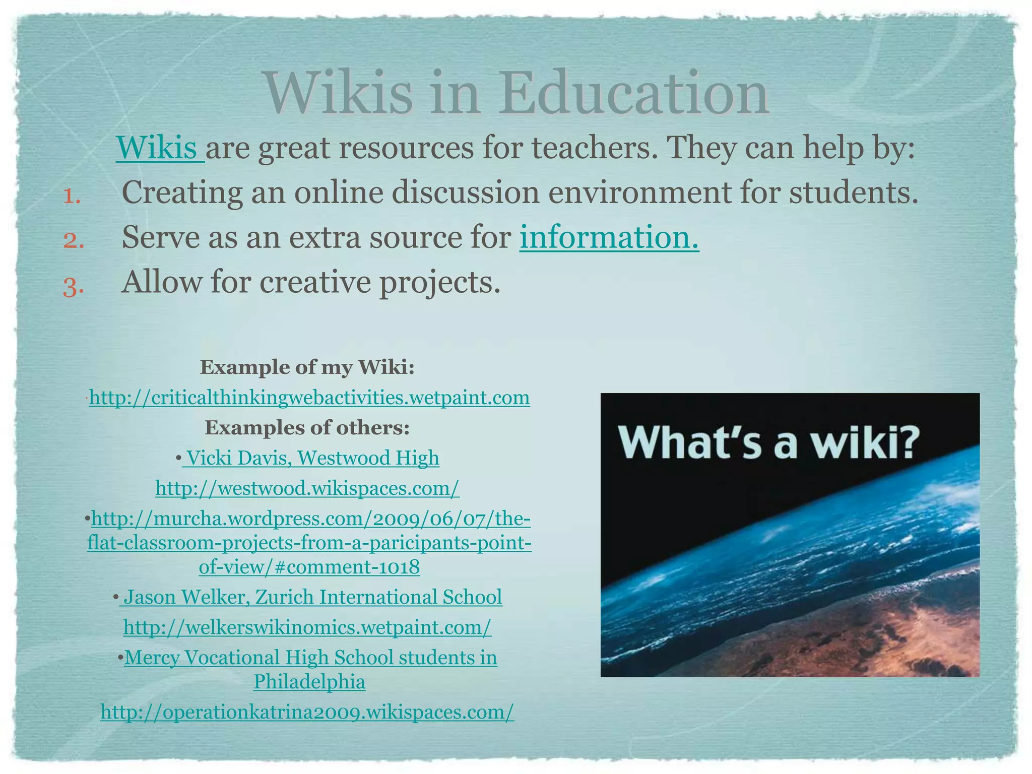 Wikis in Education
   Wikis are great resources for teachers. They can help by:
1. Creating an online discussion environment for students.
2. Serve as an extra source for information.
3. Allow for creative projects.

                Example of my Wiki:
 http://criticalthinkingwebactivities.wetpaint.com
                 Examples of others:
             • Vicki Davis, Westwood High
           http://westwood.wikispaces.com/
 •http://murcha.wordpress.com/2009/06/07/the-
  flat-classroom-projects-from-a-paricipants-point-
                of-view/#comment-1018
     • Jason Welker, Zurich International School
       http://welkerswikinomics.wetpaint.com/
      •Mercy Vocational High School students in
                      Philadelphia
    http://operationkatrina2009.wikispaces.com/
 