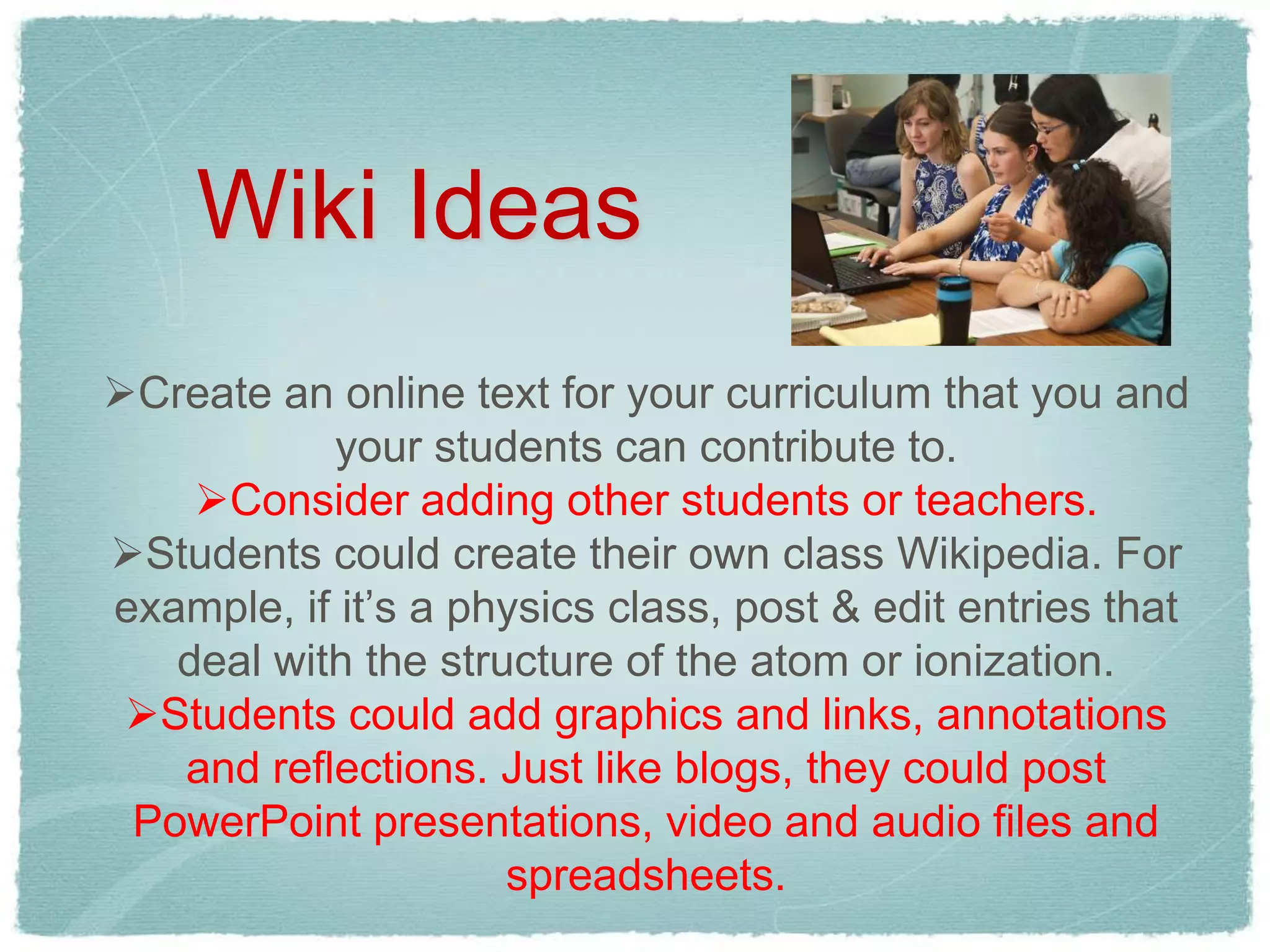 Wiki Ideas
Create an online text for your curriculum that you and
           your students can contribute to.
    Consider adding other students or teachers.
Students could create their own class Wikipedia. For
example, if it’s a physics class, post & edit entries that
   deal with the structure of the atom or ionization.
 Students could add graphics and links, annotations
   and reflections. Just like blogs, they could post
 PowerPoint presentations, video and audio files and
                     spreadsheets.
 