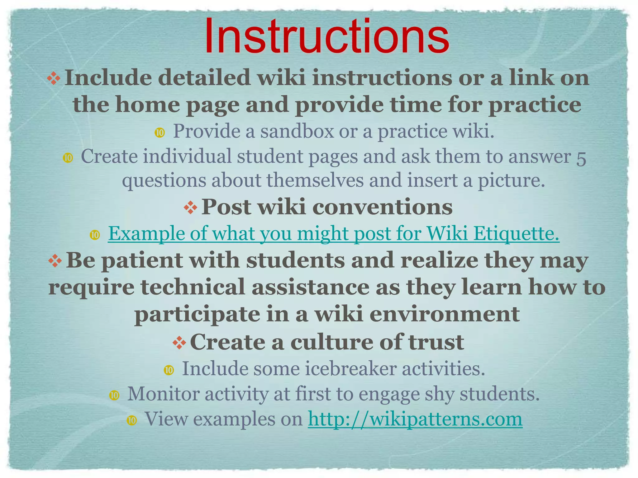 Instructions
 Include detailed wiki instructions or a link on
  the home page and provide time for practice
              Provide a sandbox or a practice wiki.
    Create individual student pages and ask them to answer 5
         questions about themselves and insert a picture.
                 Post wiki conventions
       Example of what you might post for Wiki Etiquette.
 Be patient with students and realize they may
require technical assistance as they learn how to
       participate in a wiki environment
            Create a culture of trust
               Include some icebreaker activities.
         Monitor activity at first to engage shy students.
           View examples on http://wikipatterns.com
 