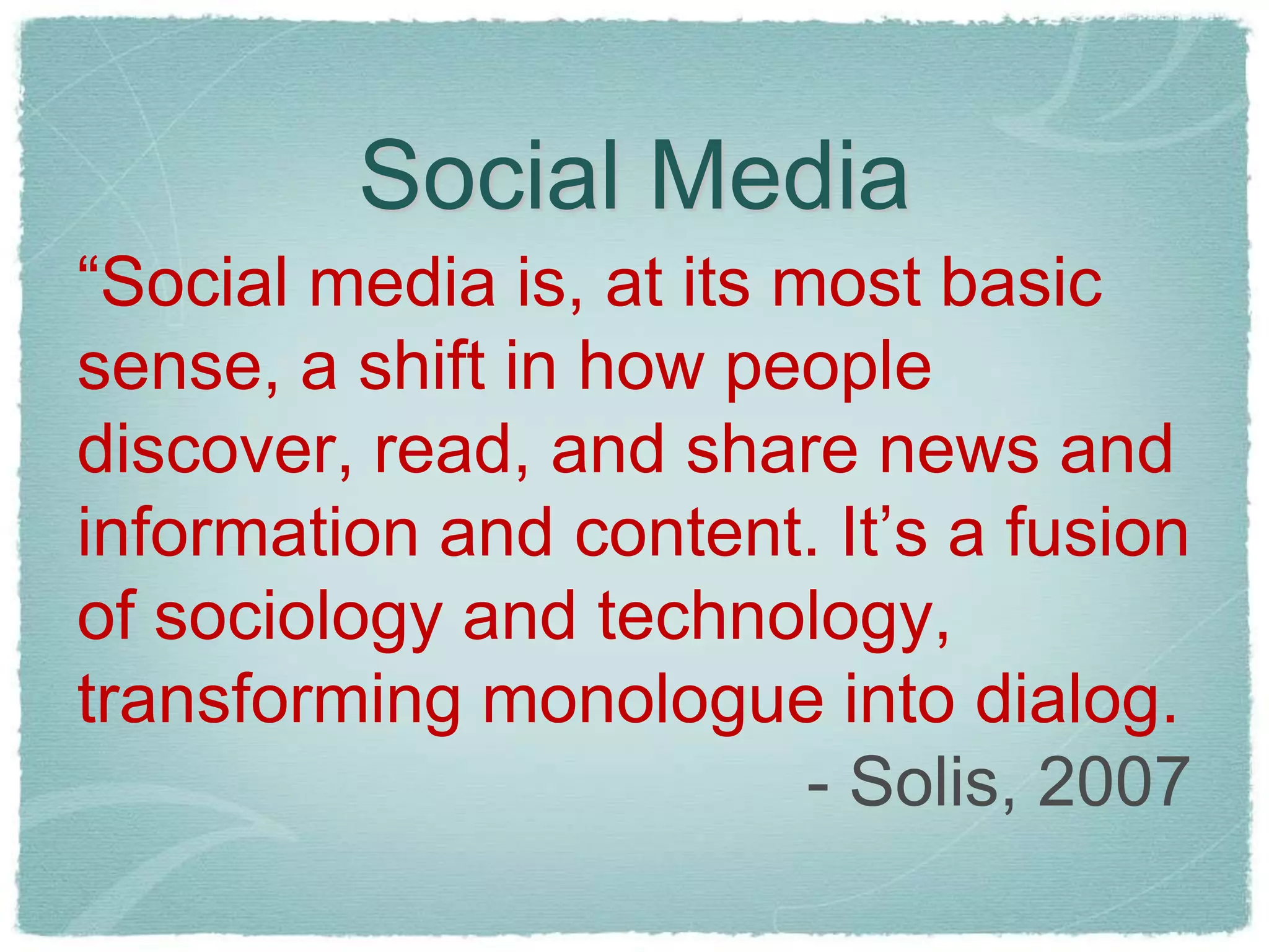 Social Media
“Social media is, at its most basic
sense, a shift in how people
discover, read, and share news and
information and content. It’s a fusion
of sociology and technology,
transforming monologue into dialog.
                          - Solis, 2007
 