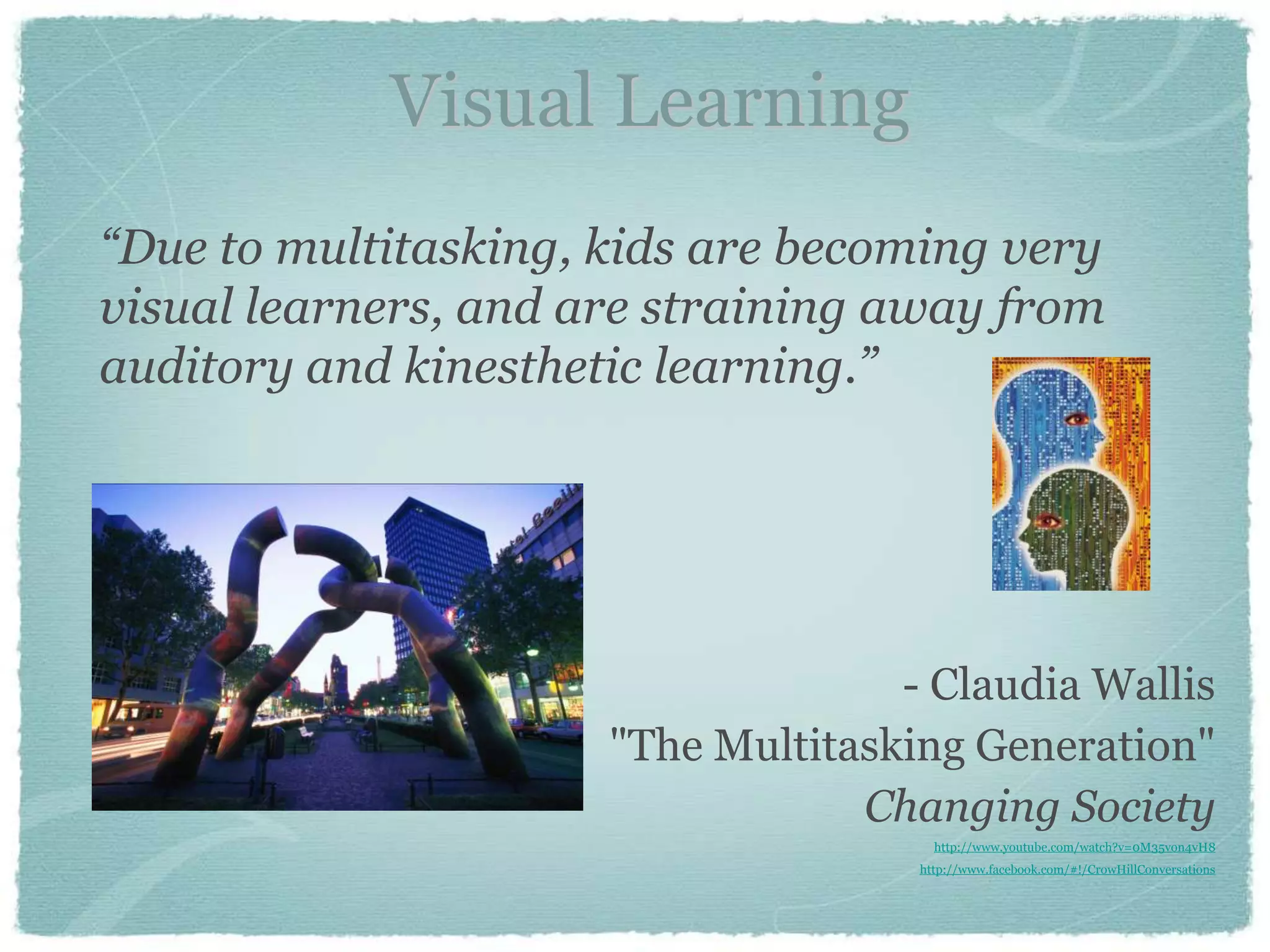Visual Learning
“Due to multitasking, kids are becoming very
visual learners, and are straining away from
auditory and kinesthetic learning.”




                                    - Claudia Wallis
                      "The Multitasking Generation"
                                  Changing Society
                                       http://www.youtube.com/watch?v=0M35von4vH8
                                     http://www.facebook.com/#!/CrowHillConversations
 