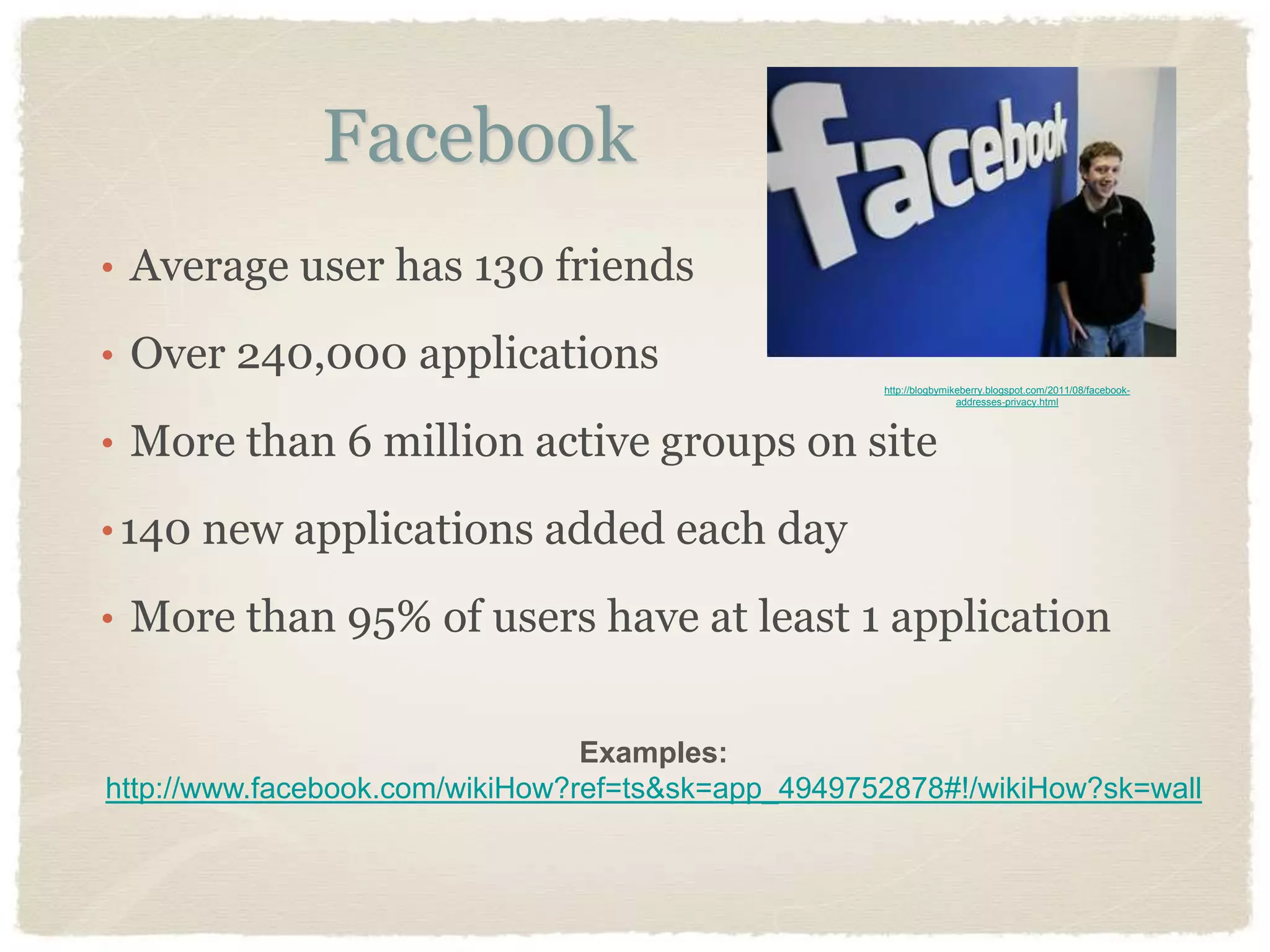 Facebook
• Average user has 130 friends

• Over 240,000 applications
                                                    http://blogbymikeberry.blogspot.com/2011/08/facebook-
                                                                    addresses-privacy.html




• More than 6 million active groups on site

• 140 new applications added each day

• More than 95% of users have at least 1 application


                                 Examples:
http://www.facebook.com/wikiHow?ref=ts&sk=app_4949752878#!/wikiHow?sk=wall
 