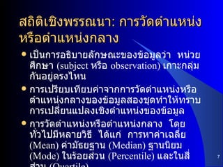 สถิติเชิงพรรณนา :  การวัดตำแหน่งหรือตำแหน่งกลาง เป็นการอธิบายลักษณะของข้อมูลว่า  หน่วยศึกษา  (subject  หรือ  observation)  เกาะกลุ่มกันอยู่ตรงไหน การเปรียบเทียบค่าจากการวัดตำแหน่งหรือตำแหน่งกลางของข้อมูลสองชุดทำให้ทราบการเปลี่ยนแปลงเชิงตำแหน่งของข้อมูล การวัดตำแหน่งหรือตำแหน่งกลาง  โดยทั่วไปมีหลายวิธี  ได้แก่  การหาค่าเฉลี่ย  (Mean)  ค่ามัธยฐาน  (Median)  ฐานนิยม  (Mode)  ในร้อยส่วน  (Percentile)  และในสี่ส่วน  (Quartile) 