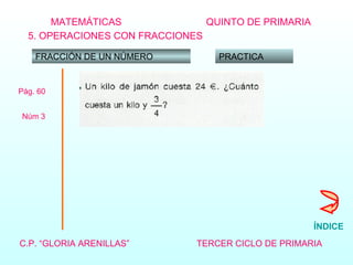 MATEMÁTICAS C.P. “GLORIA ARENILLAS”   TERCER CICLO DE PRIMARIA   QUINTO DE PRIMARIA 5. OPERACIONES CON FRACCIONES FRACCIÓN DE UN NÚMERO PRACTICA Pág. 60 Núm 3  ÍNDICE 