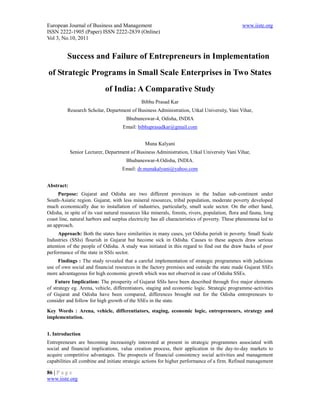 European Journal of Business and Management                                                     www.iiste.org
ISSN 2222-1905 (Paper) ISSN 2222-2839 (Online)
Vol 3, No.10, 2011


          Success and Failure of Entrepreneurs in Implementation
of Strategic Programs in Small Scale Enterprises in Two States
                            of India: A Comparative Study
                                              Bibhu Prasad Kar
          Research Scholar, Department of Business Administration, Utkal University, Vani Vihar,
                                       Bhubaneswar-4, Odisha, INDIA
                                     Email: bibhuprasadkar@gmail.com


                                                Muna Kalyani
            Senior Lecturer, Department of Business Administration, Utkal University Vani Vihar,
                                       Bhubaneswar-4.Odisha, INDIA.
                                     Email: dr.munakalyani@yahoo.com


Abstract:
     Purpose: Gujarat and Odisha are two different provinces in the Indian sub-continent under
South-Asiatic region. Gujarat, with less mineral resources, tribal population, moderate poverty developed
much economically due to installation of industries, particularly, small scale sector. On the other hand,
Odisha, in spite of its vast natural resources like minerals, forests, rivers, population, flora and fauna, long
coast line, natural harbors and surplus electricity has all characteristics of poverty. These phenomena led to
an approach.
      Approach: Both the states have similarities in many cases, yet Odisha perish in poverty. Small Scale
Industries (SSIs) flourish in Gujarat but become sick in Odisha. Causes to these aspects draw serious
attention of the people of Odisha. A study was initiated in this regard to find out the draw backs of poor
performance of the state in SSIs sector.
     Findings : The study revealed that a careful implementation of strategic programmes with judicious
use of own social and financial resources in the factory premises and outside the state made Gujarat SSEs
more advantageous for high economic growth which was not observed in case of Odisha SSEs.
    Future Implication: The prosperity of Gujarat SSIs have been described through five major elements
of strategy eg. Arena, vehicle, differentiators, staging and economic logic. Strategic programme-activities
of Gujarat and Odisha have been compared, differences brought out for the Odisha entrepreneurs to
consider and follow for high growth of the SSEs in the state.
Key Words : Arena, vehicle, differentiators, staging, economic logic, entrepreneurs, strategy and
implementation.


1. Introduction
Entrepreneurs are becoming increasingly interested at present in strategic programmes associated with
social and financial implications, value creation process, their application in the day-to-day markets to
acquire competitive advantages. The prospects of financial consistency social activities and management
capabilities all combine and initiate strategic actions for higher performance of a firm. Refined management

86 | P a g e
www.iiste.org
 