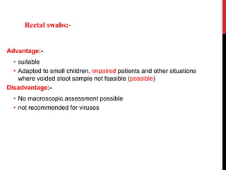 Advantage:-
• suitable
• Adapted to small children, impaired patients and other situations
where voided stool sample not feasible (possible)
Disadvantage:-
• No macroscopic assessment possible
• not recommended for viruses
Rectal swabs:-
 