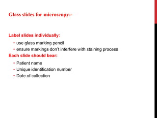 Label slides individually:
• use glass marking pencil
• ensure markings don’t interfere with staining process
Each slide should bear:
• Patient name
• Unique identification number
• Date of collection
Glass slides for microscopy:-
 