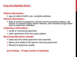 Patient information:-
 age (or date of birth), sex, complete address
Clinical information:-
 date of onset of symptoms, clinical and immunization history, risk
factors or contact history where relevant, anti-microbial drugs taken
prior to specimen collection
Laboratory information:-
 acute or recovering specimen
 other specimens from the same patient
Receiving laboratory records:
 Date and time when specimen was received
 Name and initials of the person receiving specimen
 Record of specimen quality
(Line listing – if large number of patients)
Case investigation form:-
 