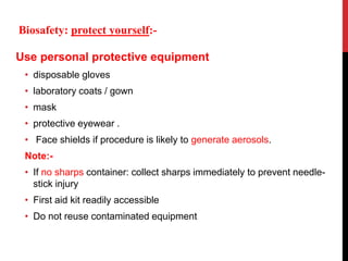 Use personal protective equipment
• disposable gloves
• laboratory coats / gown
• mask
• protective eyewear .
• Face shields if procedure is likely to generate aerosols.
Note:-
• If no sharps container: collect sharps immediately to prevent needle-
stick injury
• First aid kit readily accessible
• Do not reuse contaminated equipment
Biosafety: protect yourself:-
 