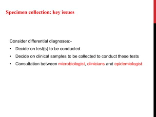 Consider differential diagnoses:-
• Decide on test(s) to be conducted
• Decide on clinical samples to be collected to conduct these tests
• Consultation between microbiologist, clinicians and epidemiologist
Specimen collection: key issues
 