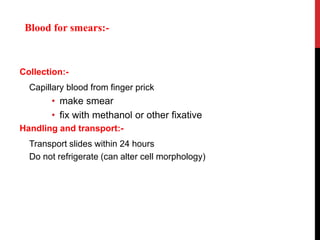 Collection:-
Capillary blood from finger prick
• make smear
• fix with methanol or other fixative
Handling and transport:-
Transport slides within 24 hours
Do not refrigerate (can alter cell morphology)
Blood for smears:-
 