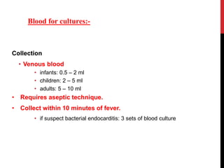 Collection
• Venous blood
• infants: 0.5 – 2 ml
• children: 2 – 5 ml
• adults: 5 – 10 ml
• Requires aseptic technique.
• Collect within 10 minutes of fever.
• if suspect bacterial endocarditis: 3 sets of blood culture
Blood for cultures:-
 