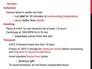 Collection
Venous blood in sterile test tube
• Let clot for 30 minutes at surrounding temperature
• glass better than plastic
Handling
Place at 4-8oC for clot retraction for at least 1-2 hours
Centrifuge at 1500 RPM for 5-10 min
• separates serum from the clot
Transport
4-8oC if transport lasts less than 10 days
Freeze at -20oC if storage for weeks or months before processing
and shipment to reference laboratory.
Avoid repeated freeze-thaw cycles
• destroys IgM
To avoid hemolysis: do not freeze unseparated blood
Serum:-
 