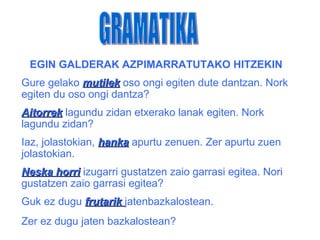 EGIN GALDERAK AZPIMARRATUTAKO HITZEKIN
Gure gelako mutilek oso ongi egiten dute dantzan. Nork
egiten du oso ongi dantza?
Aitorrek lagundu zidan etxerako lanak egiten. Nork
lagundu zidan?
Iaz, jolastokian, hanka apurtu zenuen. Zer apurtu zuen
jolastokian.
Neska horri izugarri gustatzen zaio garrasi egitea. Nori
gustatzen zaio garrasi egitea?
Guk ez dugu frutarik jatenbazkalostean.
Zer ez dugu jaten bazkalostean?
 