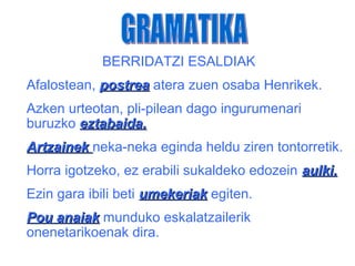 BERRIDATZI ESALDIAK
Afalostean, postrea atera zuen osaba Henrikek.
Azken urteotan, pli-pilean dago ingurumenari
buruzko eztabaida.
Artzainek neka-neka eginda heldu ziren tontorretik.
Horra igotzeko, ez erabili sukaldeko edozein aulki.
Ezin gara ibili beti umekeriak egiten.
Pou anaiak munduko eskalatzailerik
onenetarikoenak dira.
 