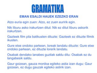EMAN ESALDI HAUEK EZEZKO ERAN
Atzo euria egin zuen: Atzo, ez zuen euririk egin.
Nik liburu asko irakurtzen ditut: Nik ez ditut liburu askorik
irakurtzen.
Gazteek film pila batikusten dituzte: Gazteek ez dituzte filmik
ikusten.
Gure etxe ondoko parkean, loreak landatu dituzte: Gure etxe
ondoko parkean, ez dituzte lorerik landatu.
Osabak dendako lanabes guztiak saldu ditu: Osabak ez du
langabesik saldu.
Gaur goizean, gauza mordoa egiteko astia izan dugu: Gaur
goizean, ez dugu gauzak egiteko astirik izan.
 
