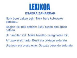 ESAERA ZAHARRAK
Nork bere baitan egin: Nork bere kolkorako
pentsatu.
Begien itxi-ireki batean: Ziztu bizian edo amen
batean.
Ur handitan ibili: Maila handiko zereginetan ibili.
Arropak urak hartu: Busti eta txikiago arduratu.
Ura joan eta presa egin: Gauzez berandu arduratu.
 