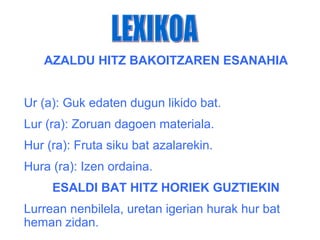 AZALDU HITZ BAKOITZAREN ESANAHIA


Ur (a): Guk edaten dugun likido bat.
Lur (ra): Zoruan dagoen materiala.
Hur (ra): Fruta siku bat azalarekin.
Hura (ra): Izen ordaina.
     ESALDI BAT HITZ HORIEK GUZTIEKIN
Lurrean nenbilela, uretan igerian hurak hur bat
heman zidan.
 