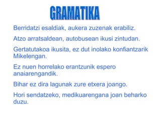 Berridatzi esaldiak, aukera zuzenak erabiliz.
Atzo arratsaldean, autobusean ikusi zintudan.
Gertatutakoa ikusita, ez dut inolako konfiantzarik
Mikelengan.
Ez nuen horrelako erantzunik espero
anaiarengandik.
Bihar ez dira lagunak zure etxera joango.
Hori sendatzeko, medikuarengana joan beharko
duzu.
 