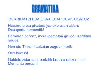 BERRIDATZI ESALDIAK ESAPIDEAK OSATUZ
Haserretu eta pikutara joateko esan zidan:
Desagertu hemendik!
Beroaren beroaz, izerdi-patsetan gaude: Izerditan
gaude!
Non eta Txinan! Lekutan zegoen hori!:
Oso hurrun!
Galdetu zidanean, bertatik bertara entzun nion:
Momentu berean!
 