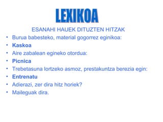 ESANAHI HAUEK DITUZTEN HITZAK
•   Burua babesteko, material gogorrez eginikoa:
•   Kaskoa
•   Aire zabalean egineko otordua:
•   Picnica
•   Trebetasuna lortzeko asmoz, prestakuntza berezia egin:
•   Entrenatu
•   Adierazi, zer dira hitz horiek?
•   Maileguak dira.
 