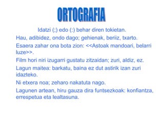 Idatzi (;) edo (:) behar diren tokietan.
Hau, adibidez, ondo dago; gehienak, beriiz, txarto.
Esaera zahar ona bota zion: <<Astoak mandoari, belarri
luze>>.
Film hori niri izugarri gustatu zitzaidan; zuri, aldiz, ez.
Lagun maitea: barkatu, baina ez dut astirik izan zuri
idazteko.
Ni etxera noa; zeharo nakatuta nago.
Lagunen artean, hiru gauza dira funtsezkoak: konfiantza,
errespetua eta lealtasuna.
 